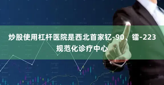 炒股使用杠杆医院是西北首家钇-90、镭-223规范化诊疗中心