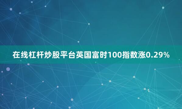 在线杠杆炒股平台英国富时100指数涨0.29%