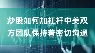 炒股如何加杠杆中美双方团队保持着密切沟通