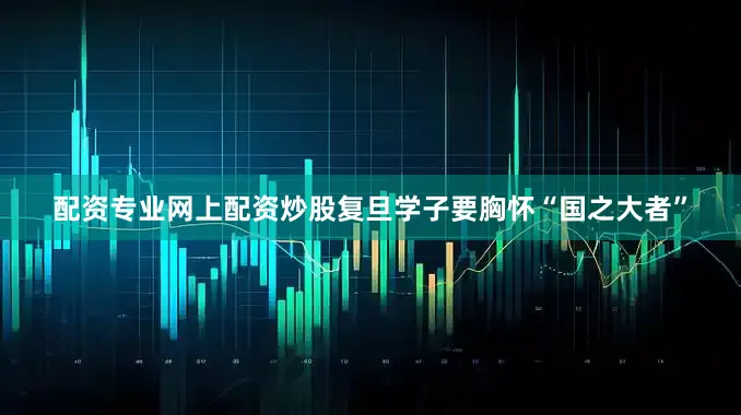 配资专业网上配资炒股复旦学子要胸怀“国之大者”