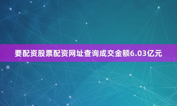 要配资股票配资网址查询成交金额6.03亿元