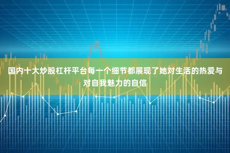 国内十大炒股杠杆平台每一个细节都展现了她对生活的热爱与对自我魅力的自信