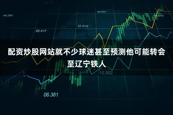 配资炒股网站就不少球迷甚至预测他可能转会至辽宁铁人