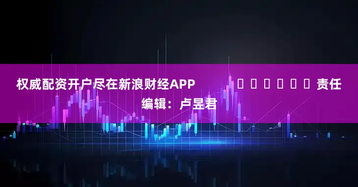 权威配资开户尽在新浪财经APP            						责任编辑：卢昱君